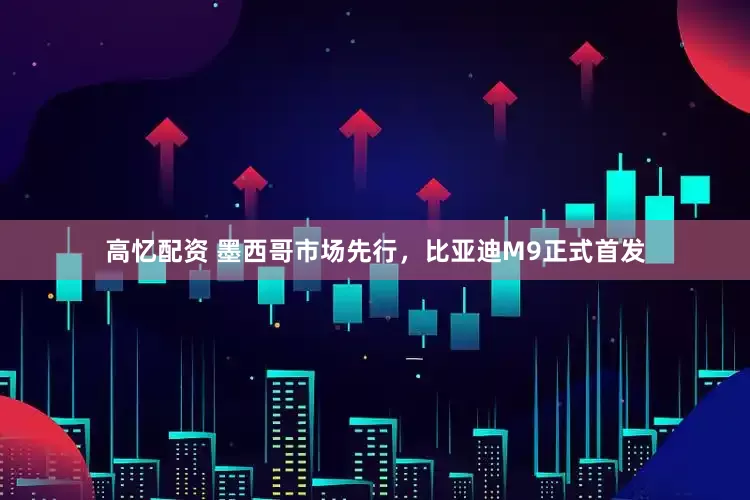 高忆配资 墨西哥市场先行，比亚迪M9正式首发