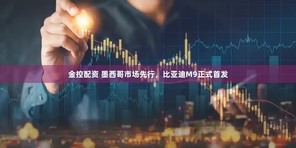 金控配资 墨西哥市场先行，比亚迪M9正式首发