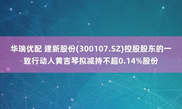 华瑞优配 建新股份(300107.SZ)控股股东的一致行动人黄吉琴拟减持不超0.14%股份