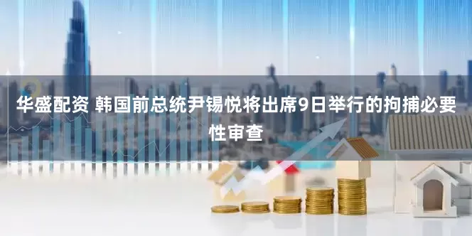 华盛配资 韩国前总统尹锡悦将出席9日举行的拘捕必要性审查