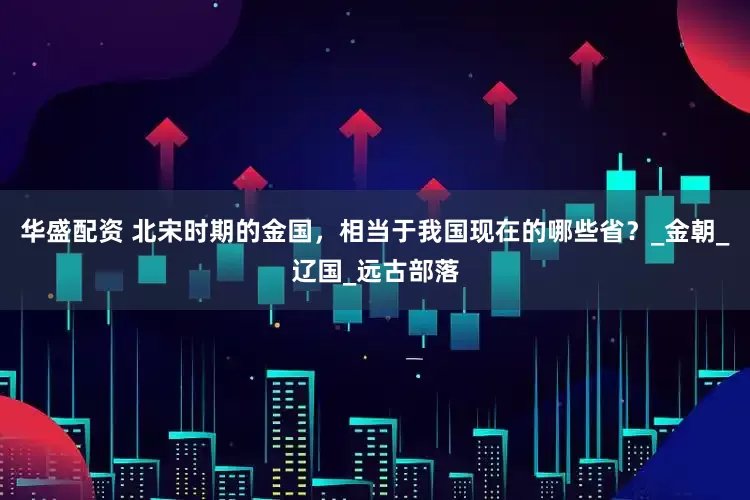 华盛配资 北宋时期的金国，相当于我国现在的哪些省？_金朝_辽国_远古部落