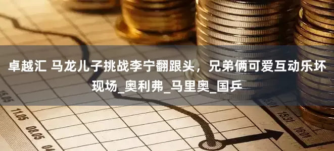 卓越汇 马龙儿子挑战李宁翻跟头，兄弟俩可爱互动乐坏现场_奥利弗_马里奥_国乒