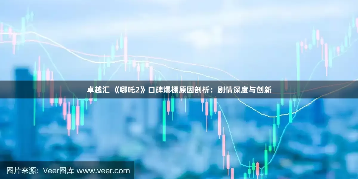 卓越汇 《哪吒2》口碑爆棚原因剖析：剧情深度与创新