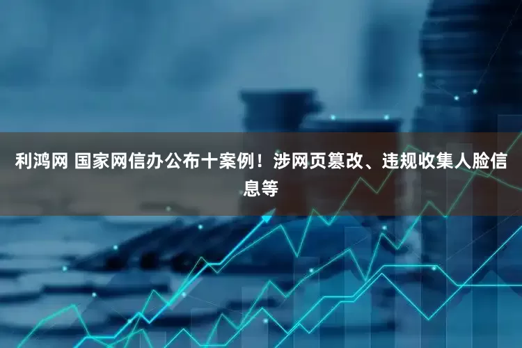 利鸿网 国家网信办公布十案例！涉网页篡改、违规收集人脸信息等
