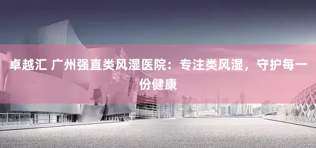 卓越汇 广州强直类风湿医院：专注类风湿，守护每一份健康