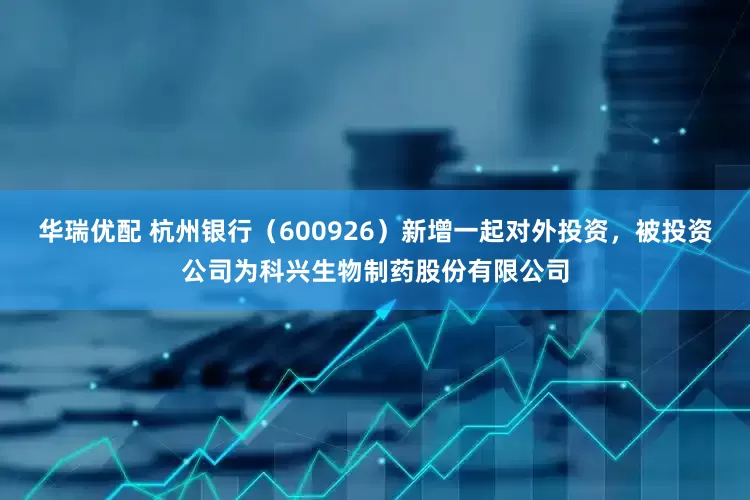 华瑞优配 杭州银行（600926）新增一起对外投资，被投资公司为科兴生物制药股份有限公司