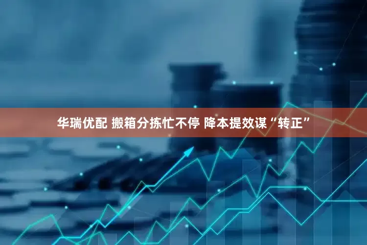 华瑞优配 搬箱分拣忙不停 降本提效谋“转正”