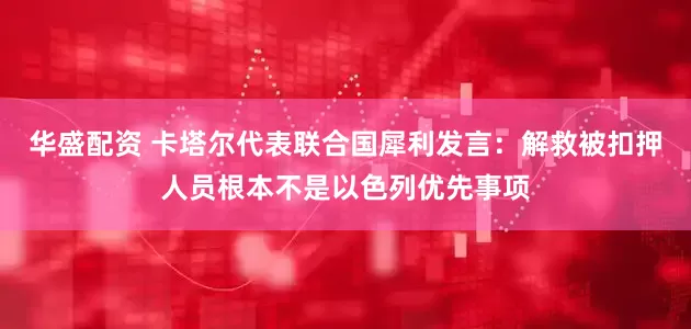 华盛配资 卡塔尔代表联合国犀利发言：解救被扣押人员根本不是以色列优先事项