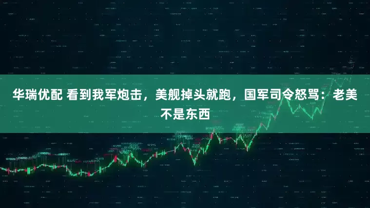 华瑞优配 看到我军炮击，美舰掉头就跑，国军司令怒骂：老美不是东西