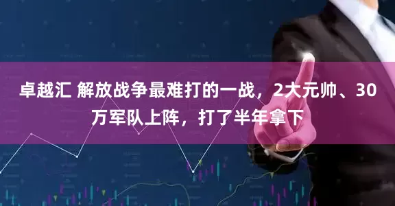 卓越汇 解放战争最难打的一战，2大元帅、30万军队上阵，打了半年拿下