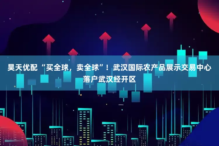 昊天优配 “买全球，卖全球”！武汉国际农产品展示交易中心落户武汉经开区