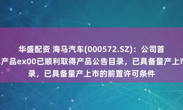 华盛配资 海马汽车(000572.SZ)：公司首款B端新能源汽车产品ex00已顺利取得产品公告目录，已具备量产上市的前置许可条件