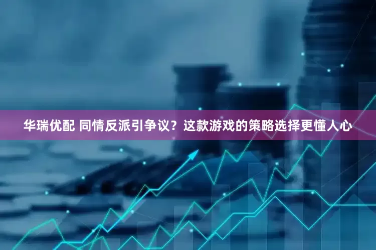 华瑞优配 同情反派引争议？这款游戏的策略选择更懂人心