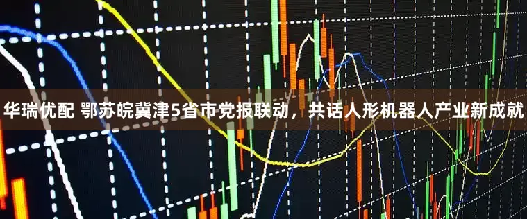 华瑞优配 鄂苏皖冀津5省市党报联动，共话人形机器人产业新成就