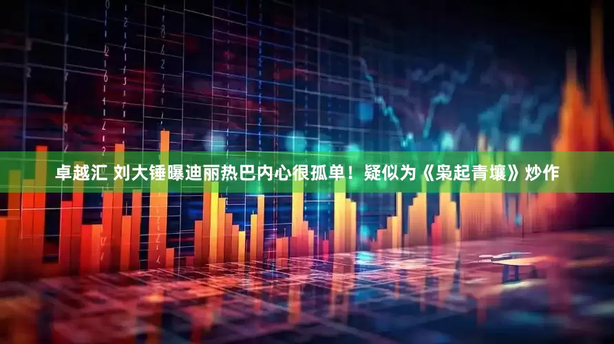 卓越汇 刘大锤曝迪丽热巴内心很孤单！疑似为《枭起青壤》炒作