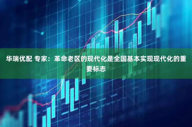 华瑞优配 专家：革命老区的现代化是全国基本实现现代化的重要标志