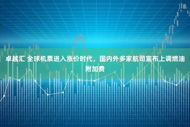 卓越汇 全球机票进入涨价时代，国内外多家航司宣布上调燃油附加费