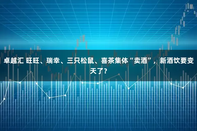 卓越汇 旺旺、瑞幸、三只松鼠、喜茶集体“卖酒”，新酒饮要变天了？